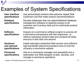 Chapter 12 Developing Business/IT Solutions 27
Examples of System Specifications
User interface
specifications
Use personalized screens that welcome repeat Web
customers and that make product recommendations
Database
specifications
Develop databases that use object/relational database
management software to organize access to all
customer and inventory data and to multimedia product
information
Software
specifications
Acquire an e-commerce software engine to process all
e-commerce transactions with fast responses, i.e.,
retrieve necessary product data and compute all sales
amounts in less than one second
Hardware
and network
specifications
Install redundant networked Web servers and sufficient
high-bandwidth telecommunications lines to host the
company e-commerce website
Personnel
specifications
Hire an e-commerce manager and specialists and a
webmaster and Web designer to plan, develop, and
manage e-commerce operations
 