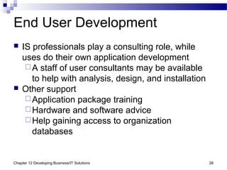 Chapter 12 Developing Business/IT Solutions 28
End User Development
 IS professionals play a consulting role, while
uses do their own application development
A staff of user consultants may be available
to help with analysis, design, and installation
 Other support
Application package training
Hardware and software advice
Help gaining access to organization
databases
 