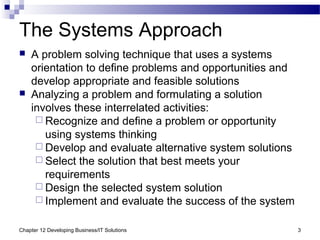 Chapter 12 Developing Business/IT Solutions 3
The Systems Approach
 A problem solving technique that uses a systems
orientation to define problems and opportunities and
develop appropriate and feasible solutions
 Analyzing a problem and formulating a solution
involves these interrelated activities:
 Recognize and define a problem or opportunity
using systems thinking
 Develop and evaluate alternative system solutions
 Select the solution that best meets your
requirements
 Design the selected system solution
 Implement and evaluate the success of the system
 