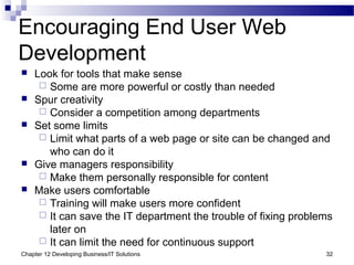 Chapter 12 Developing Business/IT Solutions 32
Encouraging End User Web
Development
 Look for tools that make sense
 Some are more powerful or costly than needed
 Spur creativity
 Consider a competition among departments
 Set some limits
 Limit what parts of a web page or site can be changed and
who can do it
 Give managers responsibility
 Make them personally responsible for content
 Make users comfortable
 Training will make users more confident
 It can save the IT department the trouble of fixing problems
later on
 It can limit the need for continuous support
 