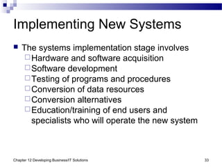 Chapter 12 Developing Business/IT Solutions 33
Implementing New Systems
 The systems implementation stage involves
Hardware and software acquisition
Software development
Testing of programs and procedures
Conversion of data resources
Conversion alternatives
Education/training of end users and
specialists who will operate the new system
 