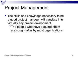 Chapter 12 Developing Business/IT Solutions 35
Project Management
 The skills and knowledge necessary to be
a good project manager will translate into
virtually any project environment
The people who have acquired them
are sought after by most organizations
 