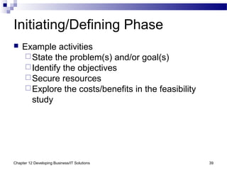 Chapter 12 Developing Business/IT Solutions 39
Initiating/Defining Phase
 Example activities
State the problem(s) and/or goal(s)
Identify the objectives
Secure resources
Explore the costs/benefits in the feasibility
study
 