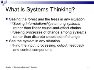 Chapter 12 Developing Business/IT Solutions 4
What is Systems Thinking?
 Seeing the forest and the trees in any situation
Seeing interrelationships among systems
rather than linear cause-and-effect chains
Seeing processes of change among systems
rather than discrete snapshots of change
 See the system in any situation
Find the input, processing, output, feedback
and control components
 