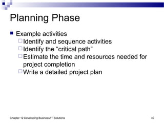 Chapter 12 Developing Business/IT Solutions 40
Planning Phase
 Example activities
Identify and sequence activities
Identify the “critical path”
Estimate the time and resources needed for
project completion
Write a detailed project plan
 