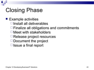 Chapter 12 Developing Business/IT Solutions 43
Closing Phase
 Example activities
Install all deliverables
Finalize all obligations and commitments
Meet with stakeholders
Release project resources
Document the project
Issue a final report
 