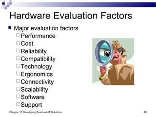 Chapter 12 Developing Business/IT Solutions 45
Hardware Evaluation Factors
 Major evaluation factors
Performance
Cost
Reliability
Compatibility
Technology
Ergonomics
Connectivity
Scalability
Software
Support
 