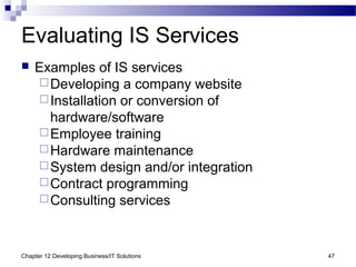 Chapter 12 Developing Business/IT Solutions 47
Evaluating IS Services
 Examples of IS services
Developing a company website
Installation or conversion of
hardware/software
Employee training
Hardware maintenance
System design and/or integration
Contract programming
Consulting services
 