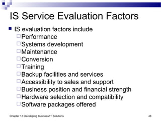 Chapter 12 Developing Business/IT Solutions 48
IS Service Evaluation Factors
 IS evaluation factors include
Performance
Systems development
Maintenance
Conversion
Training
Backup facilities and services
Accessibility to sales and support
Business position and financial strength
Hardware selection and compatibility
Software packages offered
 