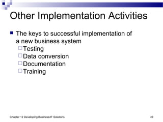 Chapter 12 Developing Business/IT Solutions 49
Other Implementation Activities
 The keys to successful implementation of
a new business system
Testing
Data conversion
Documentation
Training
 
