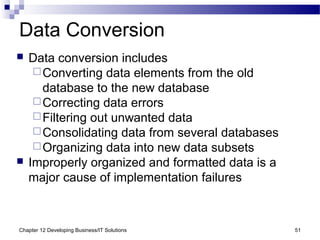 Chapter 12 Developing Business/IT Solutions 51
Data Conversion
 Data conversion includes
Converting data elements from the old
database to the new database
Correcting data errors
Filtering out unwanted data
Consolidating data from several databases
Organizing data into new data subsets
 Improperly organized and formatted data is a
major cause of implementation failures
 