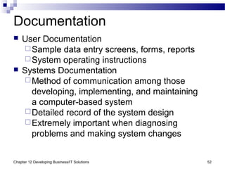 Chapter 12 Developing Business/IT Solutions 52
Documentation
 User Documentation
Sample data entry screens, forms, reports
System operating instructions
 Systems Documentation
Method of communication among those
developing, implementing, and maintaining
a computer-based system
Detailed record of the system design
Extremely important when diagnosing
problems and making system changes
 