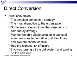 Chapter 12 Developing Business/IT Solutions 55
Direct Conversion
 Direct conversion
The simplest conversion strategy
The most disruptive to the organization
Sometimes referred to as the slam dunk or
cold-turkey strategy
May be the only viable solution in cases of
emergency implementation or if the old and
new system cannot coexist
Has the highest risk of failure
Involves turning off the old system and turning
on the new one
 