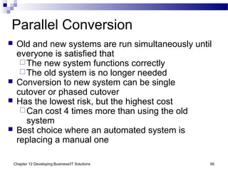Chapter 12 Developing Business/IT Solutions 56
Parallel Conversion
 Old and new systems are run simultaneously until
everyone is satisfied that
The new system functions correctly
The old system is no longer needed
 Conversion to new system can be single
cutover or phased cutover
 Has the lowest risk, but the highest cost
Can cost 4 times more than using the old
system
 Best choice where an automated system is
replacing a manual one
 