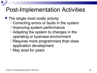 Chapter 12 Developing Business/IT Solutions 59
Post-Implementation Activities
 The single most costly activity
Correcting errors or faults in the system
Improving system performance
Adapting the system to changes in the
operating or business environment
Requires more programmers than does
application development
May exist for years
 