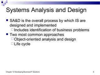 Chapter 12 Developing Business/IT Solutions 6
Systems Analysis and Design
 SA&D is the overall process by which IS are
designed and implemented
Includes identification of business problems
 Two most common approaches
Object-oriented analysis and design
Life cycle
 