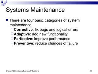 Chapter 12 Developing Business/IT Solutions 60
Systems Maintenance
 There are four basic categories of system
maintenance
Corrective: fix bugs and logical errors
Adaptive: add new functionality
Perfective: improve performance
Preventive: reduce chances of failure
 