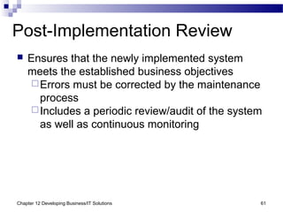 Chapter 12 Developing Business/IT Solutions 61
Post-Implementation Review
 Ensures that the newly implemented system
meets the established business objectives
Errors must be corrected by the maintenance
process
Includes a periodic review/audit of the system
as well as continuous monitoring
 