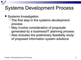 Chapter 12 Developing Business/IT Solutions 8
Systems Development Process
 Systems Investigation
The first step in the systems development
process
May involve consideration of proposals
generated by a business/IT planning process
Also includes the preliminary feasibility study
of proposed information system solutions
 