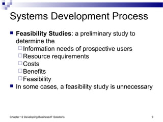 Chapter 12 Developing Business/IT Solutions 9
Systems Development Process
 Feasibility Studies: a preliminary study to
determine the
Information needs of prospective users
Resource requirements
Costs
Benefits
Feasibility
 In some cases, a feasibility study is unnecessary
 