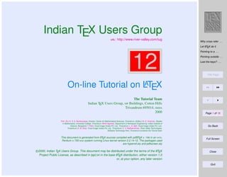 Indian TEX Users Group
: http://www.river-valley.com/tug

Why cross refer . . .
A
Let LTEX do it

12

Pointing to a . . .
Pointing outside . . .
Lost the keys? . . .

Title Page

A
On-line Tutorial on LTEX
The Tutorial Team
Indian TEX Users Group,  Buildings, Cotton Hills
Trivandrum 695014, 
2000
Prof. (Dr.) K. S. S. Nambooripad, Director, Center for Mathematical Sciences, Trivandrum, (Editor); Dr. E. Krishnan, Reader
in Mathematics, University College, Trivandrum; Mohit Agarwal, Department of Aerospace Engineering, Indian Institute of
Science, Bangalore; T. Rishi, Focal Image (India) Pvt. Ltd., Trivandrum; L. A. Ajith, Focal Image (India) Pvt. Ltd.,
Trivandrum; A. M. Shan, Focal Image (India) Pvt. Ltd., Trivandrum; C. V. Radhakrishnan, River Valley Technologies,
Software Technology Park, Trivandrum constitute the Tutorial team

A
A
This document is generated from LTEX sources compiled with pdfLTEX v. 14e in an INTEL
Pentium III 700 MHz system running Linux kernel version 2.2.14-12. The packages used
are hyperref.sty and pdfscreen.sty

A
c 2000, Indian TEX Users Group. This document may be distributed under the terms of the LTEX
A
Project Public License, as described in lppl.txt in the base LTEX distribution, either version 1.0
or, at your option, any later version

Page 1 of 16

Go Back

Full Screen

Close

Quit

 