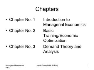 Chapters
• Chapter No. 1 Introduction to
Managerial Economics
• Chapter No. 2 Basic
Training/Economic
Optimization
• Chapter No. 3 Demand Theory and
Analysis
Managerial Economics
MBA
Javaid Dars (MBA, M.Phil) 1
 