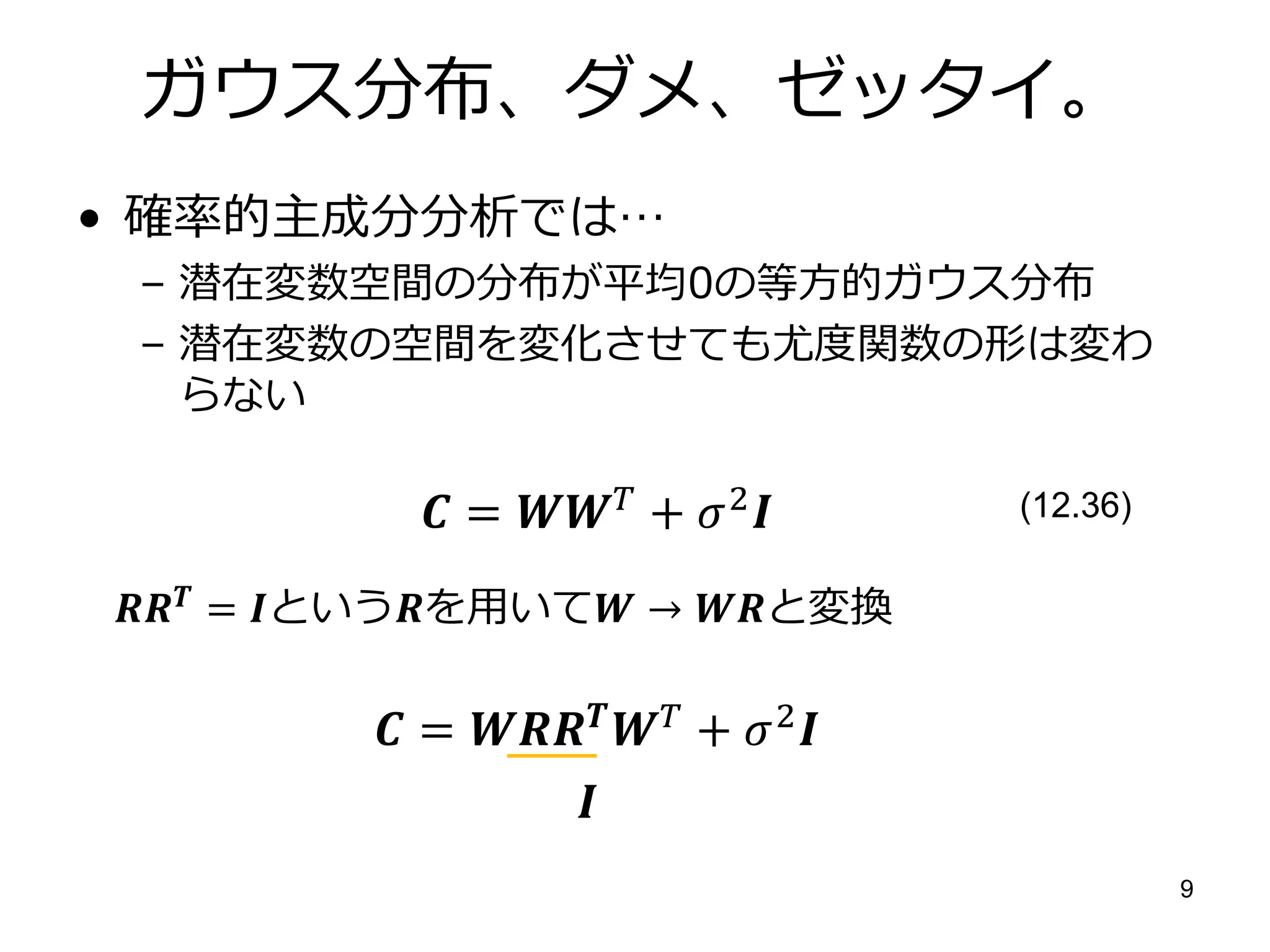 ガウス分布、ダメ、ゼッタイ。
• 確率的主成分分析では…
 – 潜在変数空間の分布が平均0の等方的ガウス分布
 – 潜在変数の空間を変化させても尤度関数の形は変わ
   らない

             =  +  2         (12.36)

 = というを用いて → と変換

           =   +  2 
                    
                                                   9
 