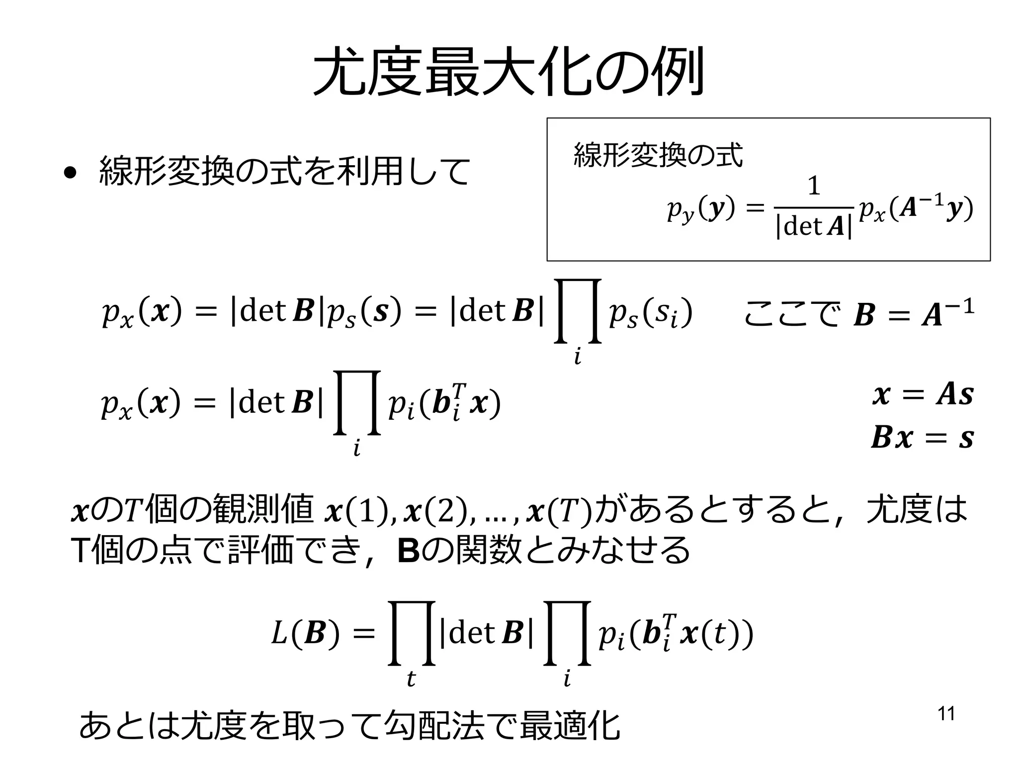 尤度最大化の例
                                               線形変換の式
• 線形変換の式を利用して                                                            1
                                                               =         (−1 )
                                                                       det 


   = det    = det                     ( )   ここで  = −1
                                               
   = det          ( )
                                 
                                                                                  = 
                                                                                = 

の個の観測値  1 ,  2 , … , ()があるとすると〃尤度は
T個の点で評価でき〃Bの関数とみなせる

             () =           det                ( ())
                                                            
                                        

あとは尤度を取って勾配法で最適化
                                                                                        11
 