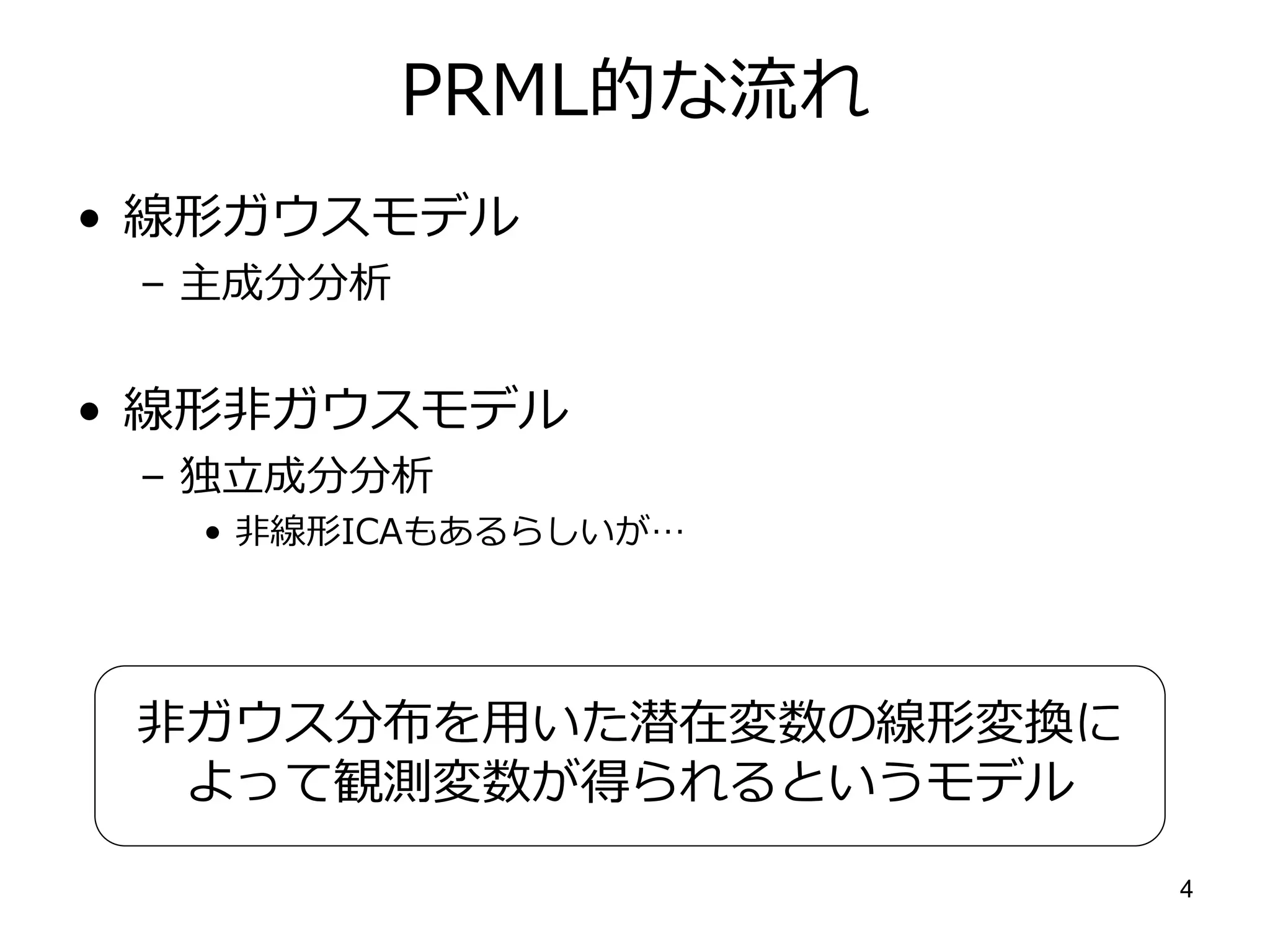 PRML的な流れ
• 線形ガウスモデル
 – 主成分分析


• 線形非ガウスモデル
 – 独立成分分析
  • 非線形ICAもあるらしいが…




 非ガウス分布を用いた潜在変数の線形変換に
  よって観測変数が得られるというモデル
                        4
 