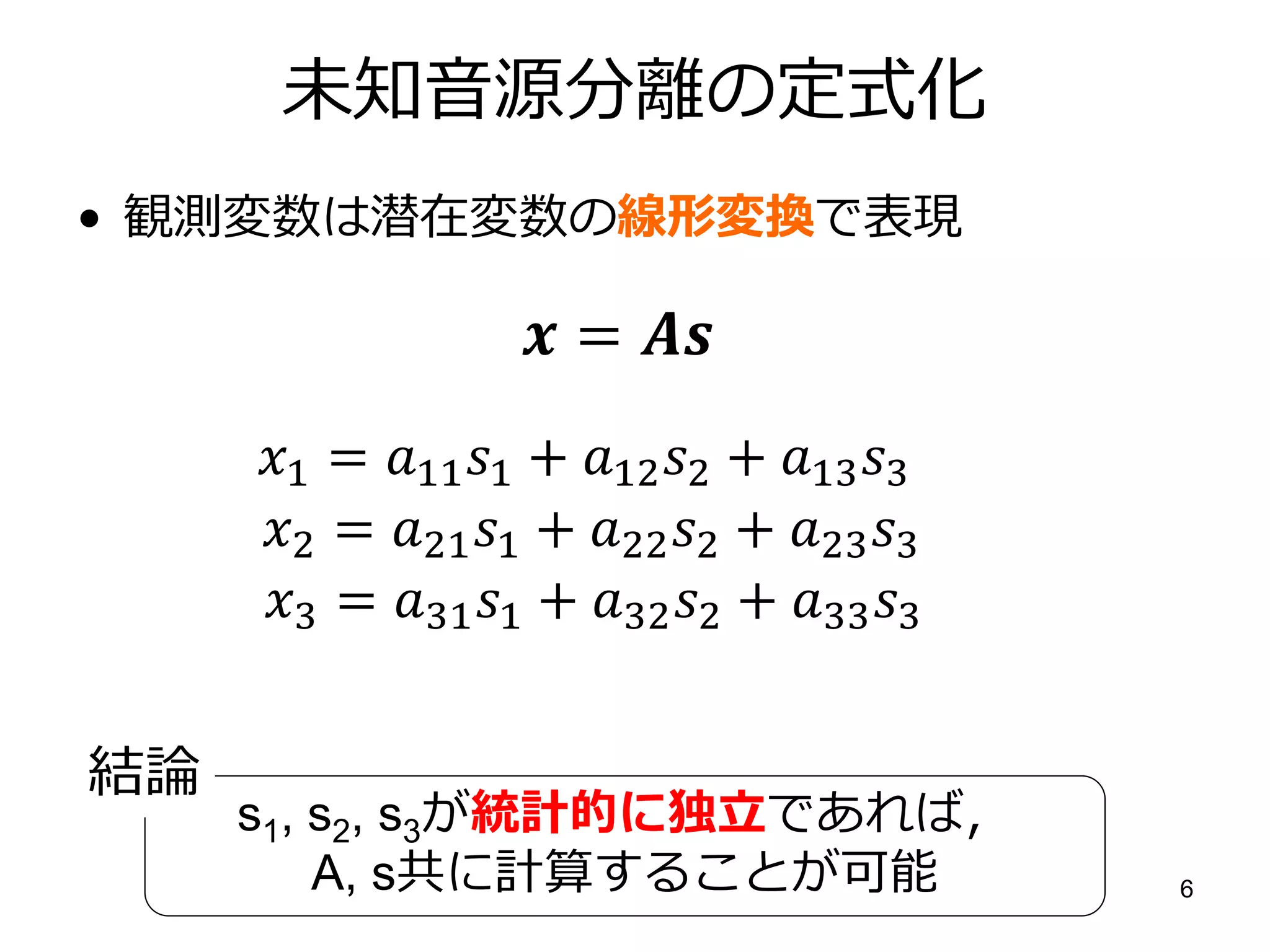 未知音源分離の定式化
• 観測変数は潜在変数の線形変換で表現

                    = 
     1 = 11 1 + 12 2 + 13 3
     2 = 21 1 + 22 2 + 23 3
     3 = 31 1 + 32 2 + 33 3


結論
     s1, s2, s3が統計的に独立であれば〃
         A, s共に計算することが可能                    6
 