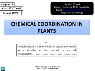 CHEMICAL COORDINATION IN
PLANTS
Chapter 12
Class: 9th O’ level
Edexcel IGCSE
Coordination is a way in which an organism responds
to a stimulus in his internal or external
environment……………………………………………
By Ziad Ahmed
Biology Teacher @ BFIS Doha Qatar.
Email: ahmadziad99@gmail.com
Phone: +974 555 96985
Written & composed by: Ziad ahmed
Phone number: +974-55596985
1
 