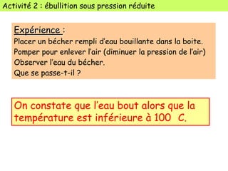 Activité 2 : ébullition sous pression réduite
Expérience :
Placer un bécher rempli d’eau bouillante dans la boite.
Pomper pour enlever l’air (diminuer la pression de l’air)
Observer l’eau du bécher.
Que se passe-t-il ?
On constate que l’eau bout alors que la
température est inférieure à 100 C.
 