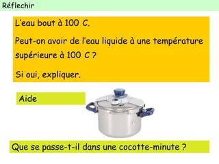 Réflechir
L’eau bout à 100 C.
Peut-on avoir de l’eau liquide à une température
supérieure à 100 C ?
Si oui, expliquer.
Aide
Que se passe-t-il dans une cocotte-minute ?
 