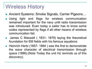 Wireless History







Ancient Systems: Smoke Signals, Carrier Pigeons…
Using light and flags for wireless communication
remained important for the navy until radio transmission
was introduced. Even today a sailor has to know some
codes represented by flags if all other means of wireless
communication fail.
James C Maxwell ( 1831- 1879) laying the theoretical
foundation for EM fields with his famous equations
Heinrich Hertz (1857- 1894 ) was the first to demonstrate
the wave character of electrical transmission through
space (1886).(Note Today the unit Hz reminds us of this
discovery).
10

 