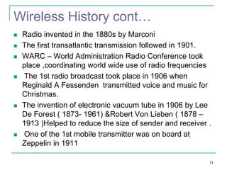 Wireless History cont…










Radio invented in the 1880s by Marconi
The first transatlantic transmission followed in 1901.
WARC – World Administration Radio Conference took
place ,coordinating world wide use of radio frequencies
The 1st radio broadcast took place in 1906 when
Reginald A Fessenden transmitted voice and music for
Christmas.
The invention of electronic vacuum tube in 1906 by Lee
De Forest ( 1873- 1961) &Robert Von Lieben ( 1878 –
1913 )Helped to reduce the size of sender and receiver .
One of the 1st mobile transmitter was on board at
Zeppelin in 1911
11

 