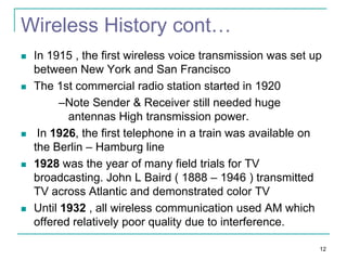 Wireless History cont…










In 1915 , the first wireless voice transmission was set up
between New York and San Francisco
The 1st commercial radio station started in 1920
–Note Sender & Receiver still needed huge
antennas High transmission power.
In 1926, the first telephone in a train was available on
the Berlin – Hamburg line
1928 was the year of many field trials for TV
broadcasting. John L Baird ( 1888 – 1946 ) transmitted
TV across Atlantic and demonstrated color TV
Until 1932 , all wireless communication used AM which
offered relatively poor quality due to interference.
12

 