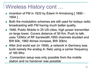 Wireless History cont …










Invention of FM in 1933 by Edwin H Armstrong [ 1890 1954 ] .
Both the modulation schemes are still used for todays radio
broadcasting with FM having much better quality.
1946, Public Mobile in 25 US cities, high power transmitter
on large tower. Covers distance of 50 Km. Push to talk,
uses 120khz of RF bandwidth.1950 channels doubled and
BW 60k, 1960 4times increase, BW 30khz
After 2nd world war (in 1958) ,a network in Germany was
build namely the analog A- Netz using a carrier frequency
of 160 Mhz.
Connection setup was only possible from the mobile
station and no handover was possible
13

 