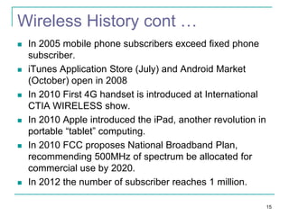Wireless History cont …












In 2005 mobile phone subscribers exceed fixed phone
subscriber.
iTunes Application Store (July) and Android Market
(October) open in 2008
In 2010 First 4G handset is introduced at International
CTIA WIRELESS show.
In 2010 Apple introduced the iPad, another revolution in
portable “tablet” computing.
In 2010 FCC proposes National Broadband Plan,
recommending 500MHz of spectrum be allocated for
commercial use by 2020.
In 2012 the number of subscriber reaches 1 million.
15

 