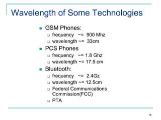 Wavelength of Some Technologies


GSM Phones:





PCS Phones





frequency ~= 900 Mhz
wavelength ~= 33cm
frequency ~= 1.8 Ghz
wavelength ~= 17.5 cm

Bluetooth:






frequency ~= 2.4Gz
wavelength ~= 12.5cm
Federal Communications
Commission(FCC)
PTA
18

 