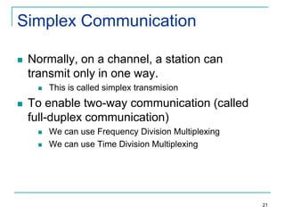 Simplex Communication


Normally, on a channel, a station can
transmit only in one way.




This is called simplex transmision

To enable two-way communication (called
full-duplex communication)



We can use Frequency Division Multiplexing
We can use Time Division Multiplexing

21

 