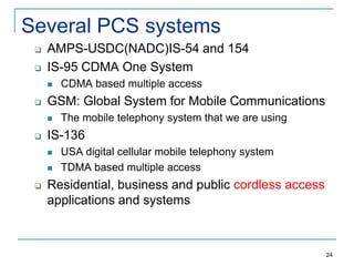 Several PCS systems



AMPS-USDC(NADC)IS-54 and 154
IS-95 CDMA One System




GSM: Global System for Mobile Communications




The mobile telephony system that we are using

IS-136





CDMA based multiple access

USA digital cellular mobile telephony system
TDMA based multiple access

Residential, business and public cordless access
applications and systems

24

 