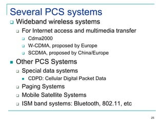 Several PCS systems


Wideband wireless systems


For Internet access and multimedia transfer






Cdma2000
W-CDMA, proposed by Europe
SCDMA, proposed by China/Europe

Other PCS Systems


Special data systems






CDPD: Cellular Digital Packet Data

Paging Systems
Mobile Satellite Systems
ISM band systems: Bluetooth, 802.11, etc
25

 
