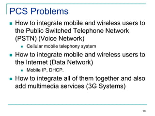PCS Problems


How to integrate mobile and wireless users to
the Public Switched Telephone Network
(PSTN) (Voice Network)




How to integrate mobile and wireless users to
the Internet (Data Network)




Cellular mobile telephony system

Mobile IP, DHCP.

How to integrate all of them together and also
add multimedia services (3G Systems)

26

 