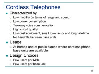 Cordless Telephones


Characterized by









Usage




Low mobility (in terms of range and speed)
Low power consumption
Two-way voice communication
High circuit quality
Low cost equipment, small form factor and long talk-time
No handoffs between base units

At homes and at public places where cordless phone
base units are available

Design Choices



Few users per MHz
Few users per base unit
30

 