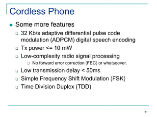 Cordless Phone


Some more features





32 Kb/s adaptive differential pulse code
modulation (ADPCM) digital speech encoding
Tx power <= 10 mW
Low-complexity radio signal processing






No forward error correction (FEC) or whatsoever.

Low transmission delay < 50ms
Simple Frequency Shift Modulation (FSK)
Time Division Duplex (TDD)

31

 