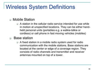 Wireless System Definitions


Mobile Station




A station in the cellular radio service intended for use while
in motion at unspecified locations. They can be either handheld personal units (portables e.g. a walkie-talkie or
cordless) or cell phone in fast moving vehicles (mobiles)

Base station


A fixed station in a mobile radio system used for radio
communication with the mobile stations. Base stations are
located at the center or edge of a coverage region. They
consists of radio channels and transmitter and receiver
antennas mounted on top of a tower.

36

 
