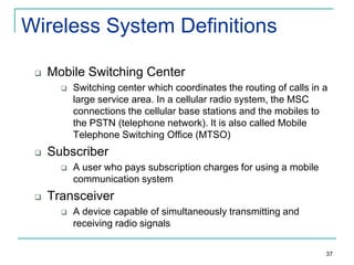 Wireless System Definitions


Mobile Switching Center




Subscriber




Switching center which coordinates the routing of calls in a
large service area. In a cellular radio system, the MSC
connections the cellular base stations and the mobiles to
the PSTN (telephone network). It is also called Mobile
Telephone Switching Office (MTSO)
A user who pays subscription charges for using a mobile
communication system

Transceiver


A device capable of simultaneously transmitting and
receiving radio signals
37

 