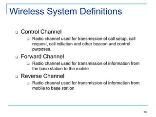 Wireless System Definitions


Control Channel




Forward Channel




Radio channel used for transmission of call setup, call
request, call initiation and other beacon and control
purposes.
Radio channel used for transmission of information from
the base station to the mobile

Reverse Channel


Radio channel used for transmission of information from
mobile to base station

38

 
