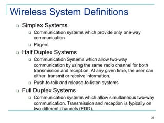 Wireless System Definitions


Simplex Systems






Half Duplex Systems






Communication systems which provide only one-way
communication
Pagers
Communication Systems which allow two-way
communication by using the same radio channel for both
transmission and reception. At any given time, the user can
either transmit or receive information.
Push-to-talk and release-to-listen systems

Full Duplex Systems


Communication systems which allow simultaneous two-way
communication. Transmission and reception is typically on
two different channels (FDD).
39

 