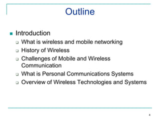 Outline


Introduction







What is wireless and mobile networking
History of Wireless
Challenges of Mobile and Wireless
Communication
What is Personal Communications Systems
Overview of Wireless Technologies and Systems

4

 